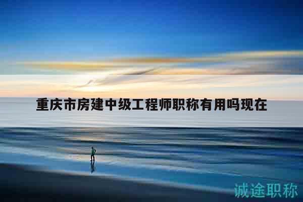 重庆市房建中级工程师职称有用吗现在