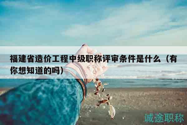 福建省造价工程中级职称评审条件是什么（有你想知道的吗）