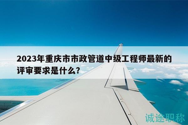 2023年重庆市市政管道中级工程师最新的评审要求是什么？