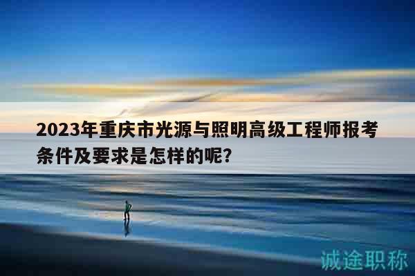 2023年重庆市光源与照明高级工程师报考条件及要求是怎样的呢？