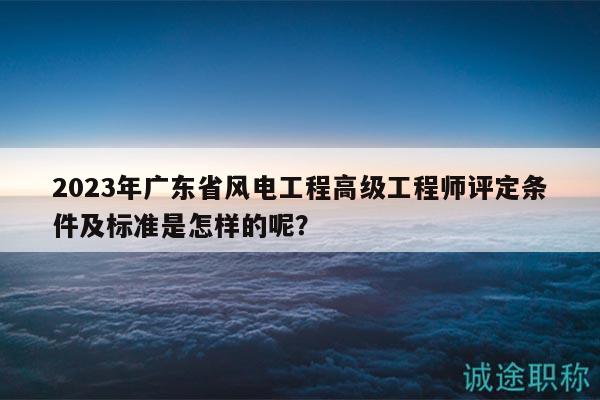 2023年广东省风电工程高级工程师评定条件及标准是怎样的呢？