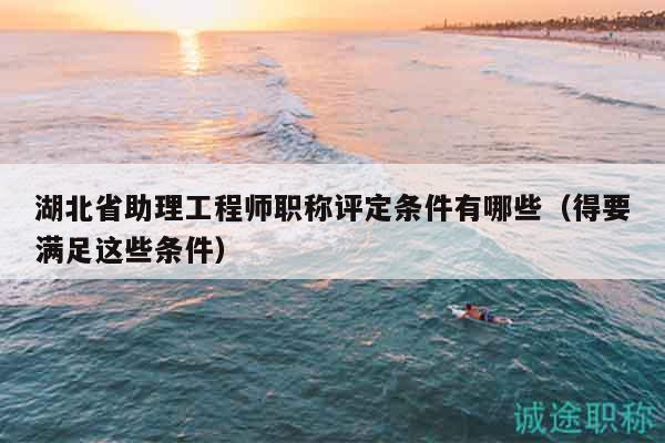 湖北省助理工程师职称评定条件有哪些（得要满足这些条件）