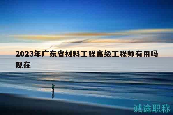 2023年广东省材料工程高级工程师有用吗现在
