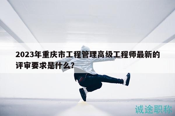 2023年重庆市工程管理高级工程师最新的评审要求是什么？