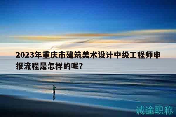 2023年重庆市建筑美术设计中级工程师申报流程是怎样的呢？