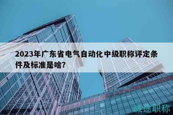 2023年广东省电气自动化中级职称评定条件及标准是啥？