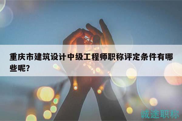 重庆市建筑设计中级工程师职称评定条件有哪些呢？
