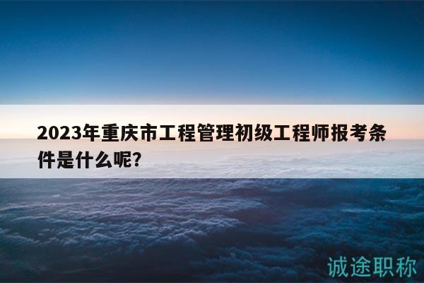2023年重庆市工程管理初级工程师报考条件是什么呢？