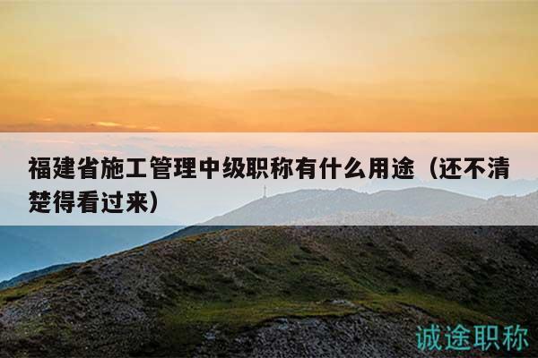 福建省施工管理中级职称有什么用途（还不清楚得看过来）