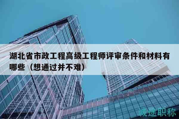 湖北省市政工程高级工程师评审条件和材料有哪些（想通过并不难）