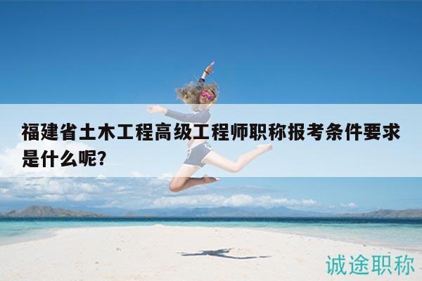 福建省土木工程高级工程师职称报考条件要求是什么呢？