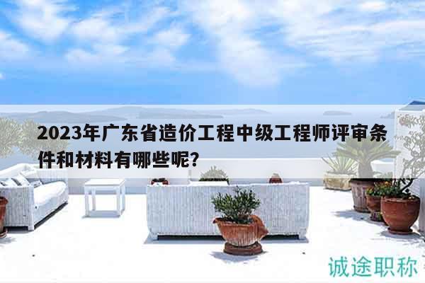 2023年广东省造价工程中级工程师评审条件和材料有哪些呢？