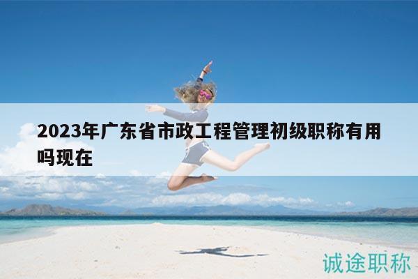 2023年广东省市政工程管理初级职称有用吗现在