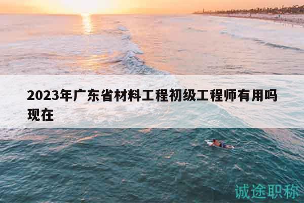 2023年广东省材料工程初级工程师有用吗现在