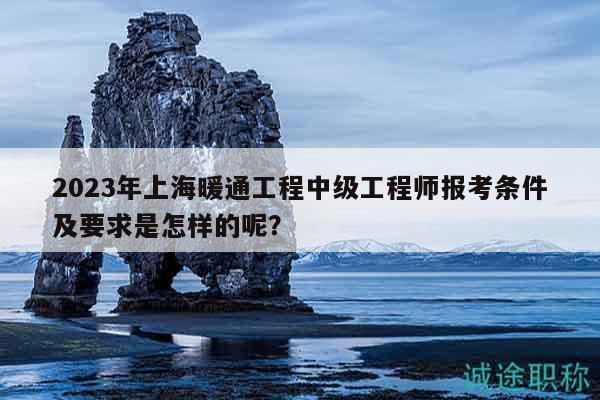 2023年上海暖通工程中级工程师报考条件及要求是怎样的呢？