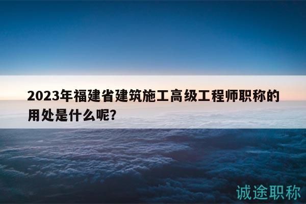 2023年福建省建筑施工高级工程师职称的用处是什么呢？