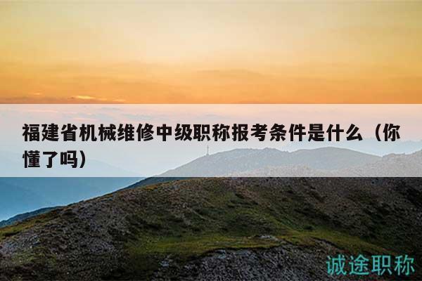 福建省机械维修中级职称报考条件是什么（你懂了吗）