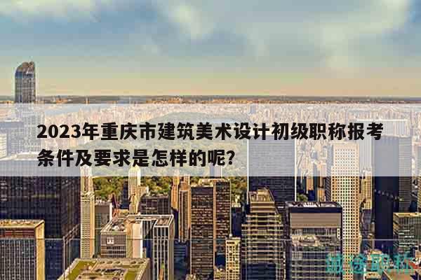 2023年重庆市建筑美术设计初级职称报考条件及要求是怎样的呢？