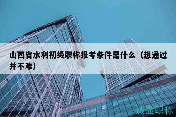 山西省水利初级职称报考条件是什么（想通过并不难）