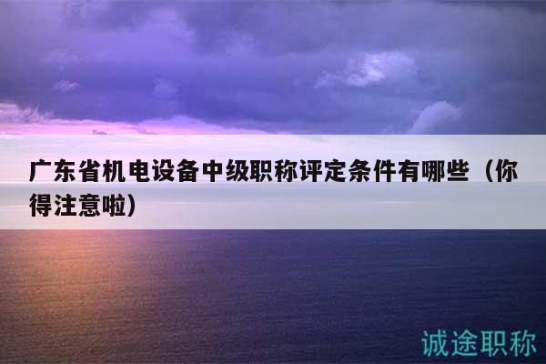 广东省机电设备中级职称评定条件有哪些（你得注意啦）