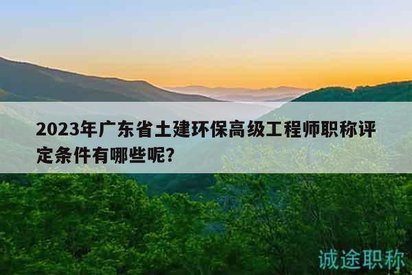 2023年广东省土建环保高级工程师职称评定条件有哪些呢？