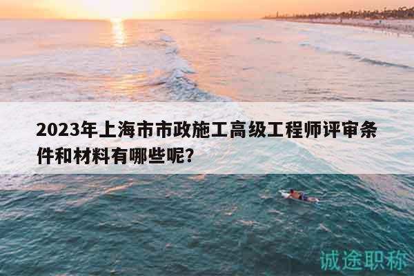 2023年上海市市政施工高级工程师评审条件和材料有哪些呢？