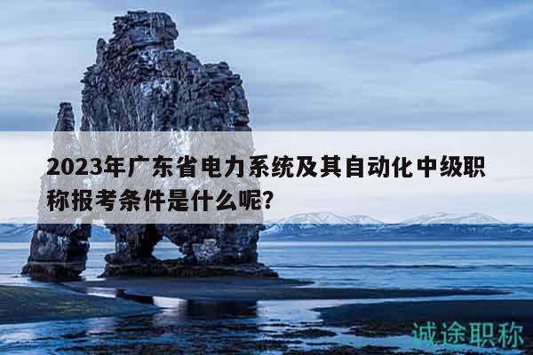 2023年广东省电力系统及其自动化中级职称报考条件是什么呢？
