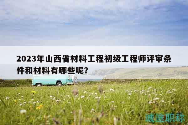2023年山西省材料工程初级工程师评审条件和材料有哪些呢？