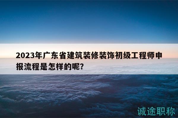 2023年广东省建筑装修装饰初级工程师申报流程是怎样的呢？