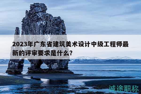 2023年广东省建筑美术设计中级工程师最新的评审要求是什么？
