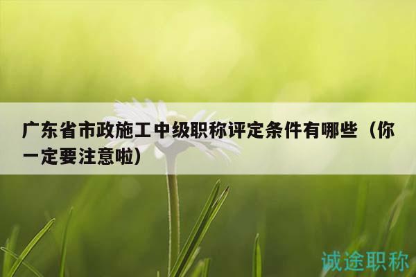 广东省市政施工中级职称评定条件有哪些（你一定要注意啦）