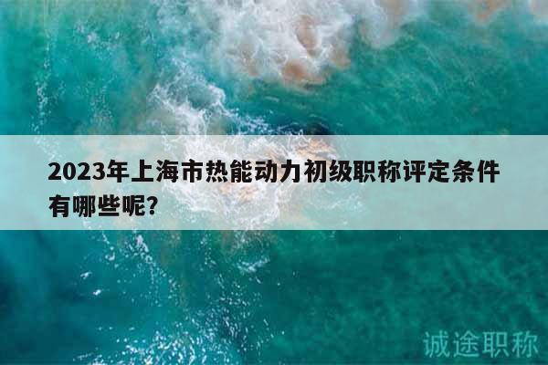 2023年上海市热能动力初级职称评定条件有哪些呢？