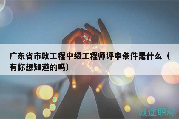 广东省市政工程中级工程师评审条件是什么（有你想知道的吗）