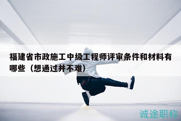 福建省市政施工中级工程师评审条件和材料有哪些（想通过并不难）