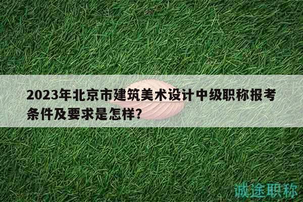 2023年北京市建筑美术设计中级职称报考条件及要求是怎样？
