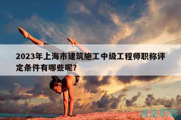 2023年上海市建筑施工中级工程师职称评定条件有哪些呢？