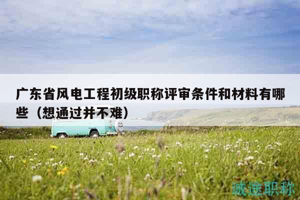 广东省风电工程初级职称评审条件和材料有哪些（想通过并不难）