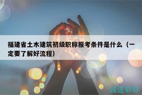 福建省土木建筑初级职称报考条件是什么（一定要了解好流程）