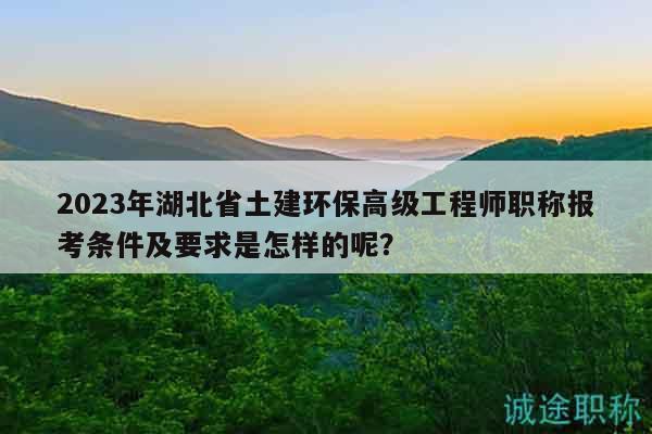 2023年湖北省土建环保高级工程师职称报考条件及要求是怎样的呢？