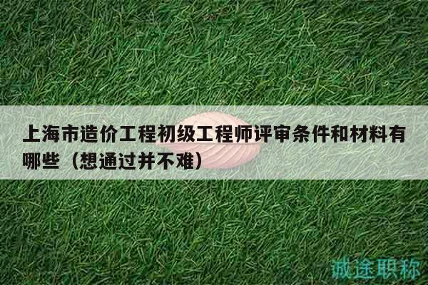 上海市造价工程初级工程师评审条件和材料有哪些（想通过并不难）