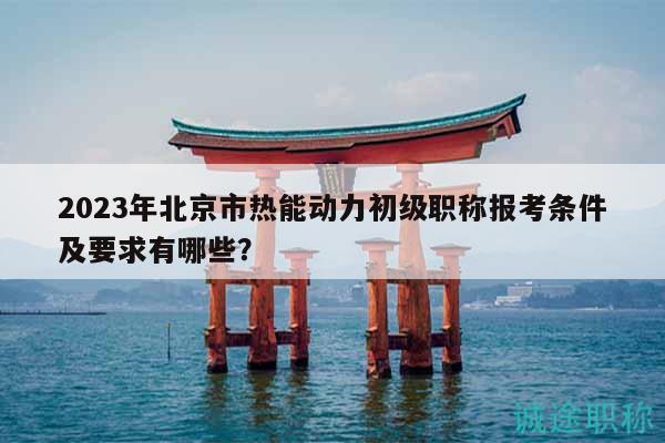 2023年北京市热能动力初级职称报考条件及要求有哪些？