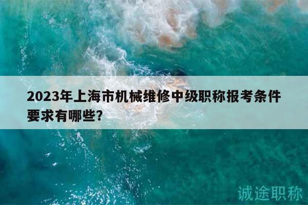 2023年上海市机械维修中级职称报考条件要求有哪些？