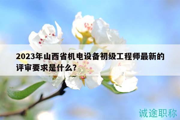 2023年山西省机电设备初级工程师最新的评审要求是什么？
