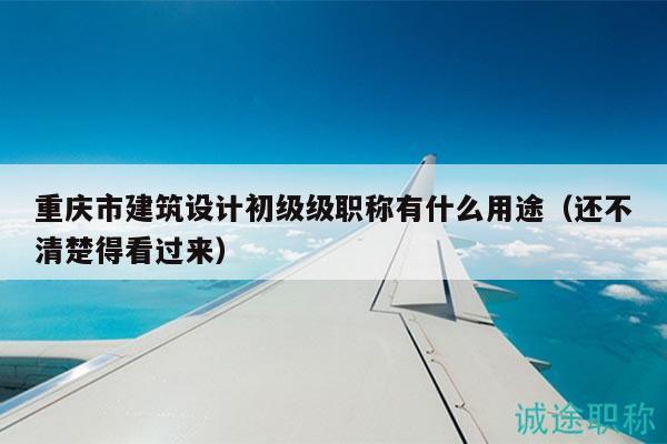 重庆市建筑设计初级级职称有什么用途（还不清楚得看过来）