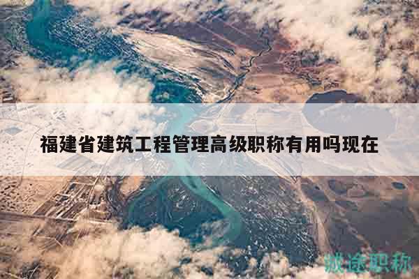 福建省建筑工程管理高级职称有用吗现在
