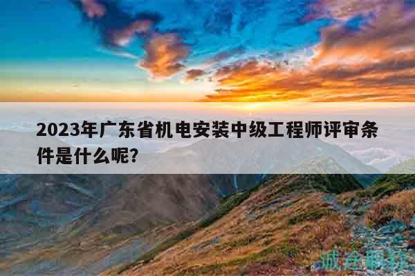 2023年广东省机电安装中级工程师评审条件是什么呢？