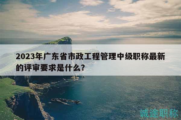 2023年广东省市政工程管理中级职称最新的评审要求是什么？