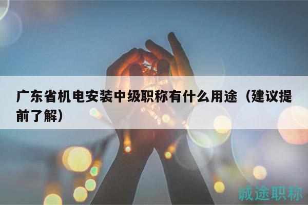 广东省机电安装中级职称有什么用途（建议提前了解）
