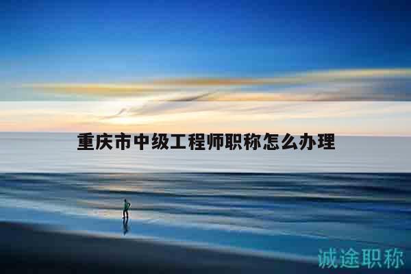 重庆市中级工程师职称怎么办理