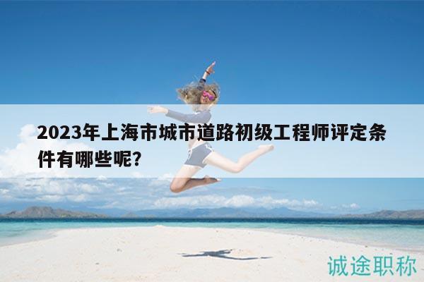 2023年上海市城市道路初级工程师评定条件有哪些呢？